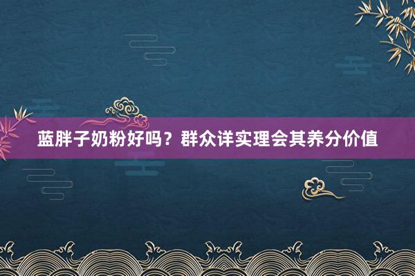 蓝胖子奶粉好吗？群众详实理会其养分价值