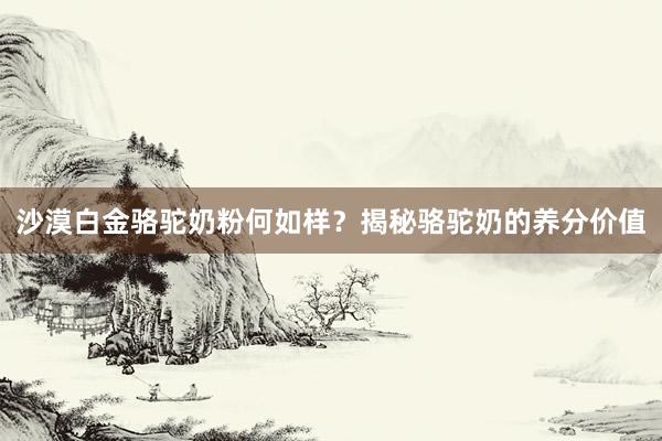 沙漠白金骆驼奶粉何如样？揭秘骆驼奶的养分价值
